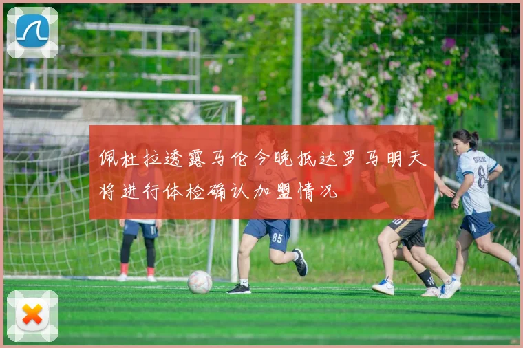 佩杜拉透露马伦今晚抵达罗马明天将进行体检确认加盟情况