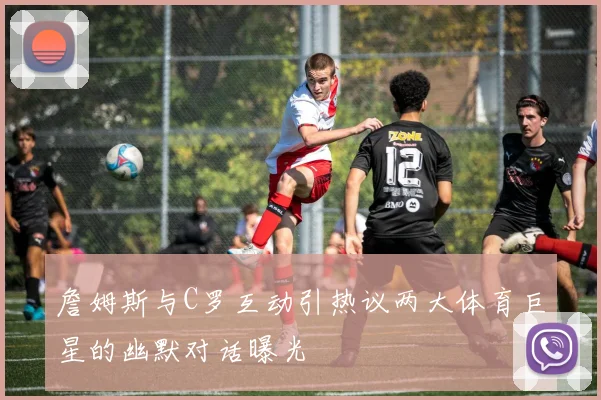 詹姆斯与C罗互动引热议两大体育巨星的幽默对话曝光
