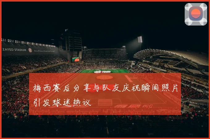 梅西赛后分享与队友庆祝瞬间照片引发球迷热议
