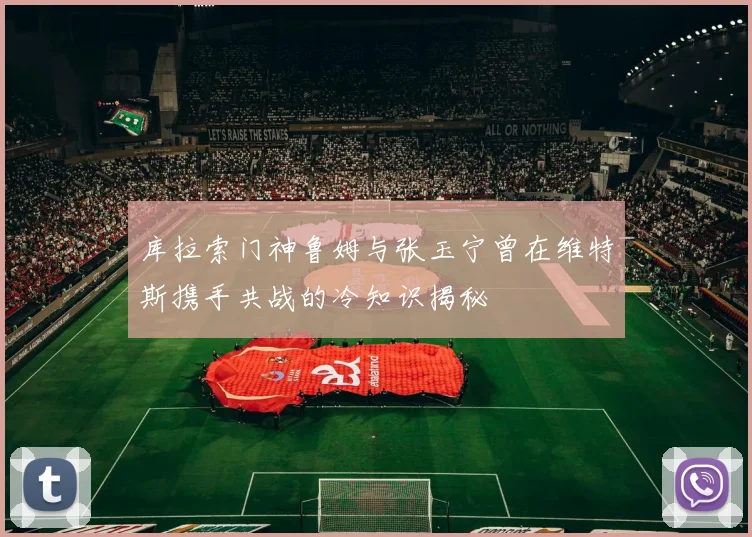 库拉索门神鲁姆与张玉宁曾在维特斯携手共战的冷知识揭秘