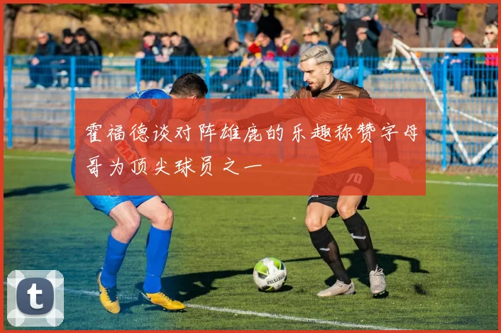 霍福德谈对阵雄鹿的乐趣称赞字母哥为顶尖球员之一