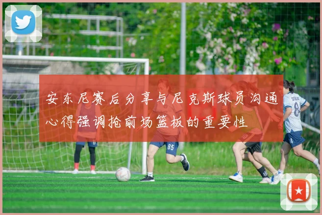 安东尼赛后分享与尼克斯球员沟通心得强调抢前场篮板的重要性
