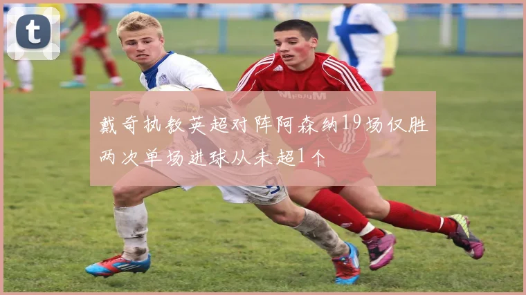 戴奇执教英超对阵阿森纳19场仅胜两次单场进球从未超1个