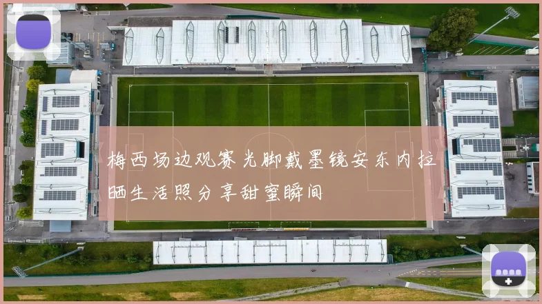 梅西场边观赛光脚戴墨镜安东内拉晒生活照分享甜蜜瞬间