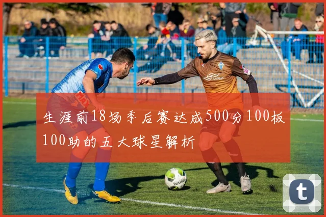生涯前18场季后赛达成500分100板100助的五大球星解析