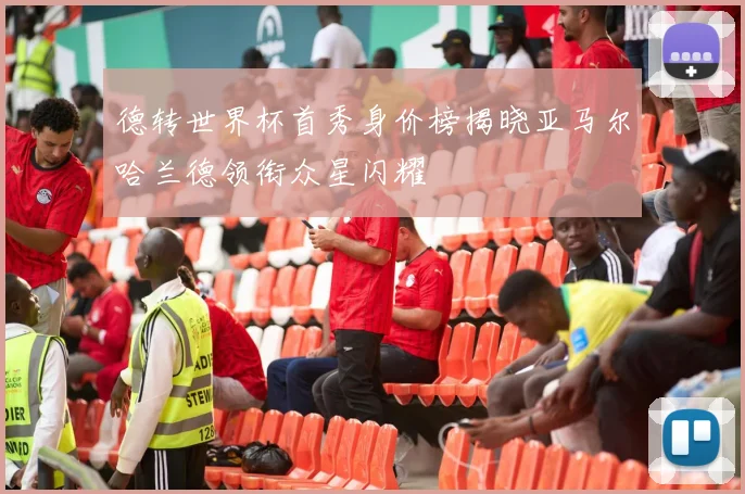 德转世界杯首秀身价榜揭晓亚马尔哈兰德领衔众星闪耀