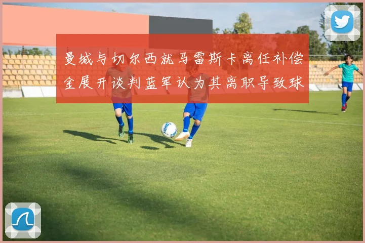曼城与切尔西就马雷斯卡离任补偿金展开谈判蓝军认为其离职导致球队崩盘