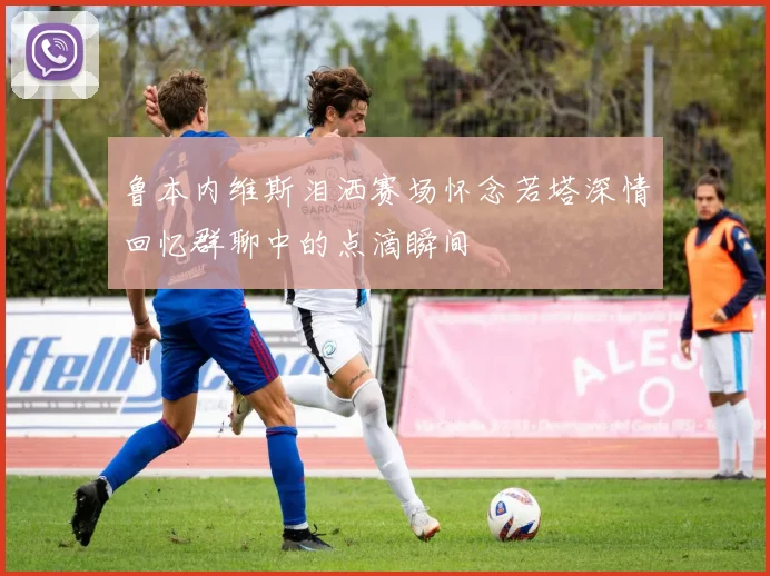 鲁本内维斯泪洒赛场怀念若塔深情回忆群聊中的点滴瞬间