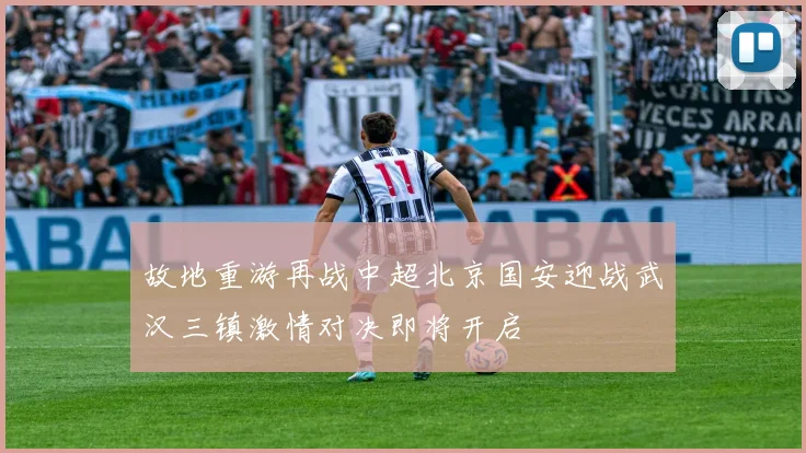 故地重游再战中超北京国安迎战武汉三镇激情对决即将开启