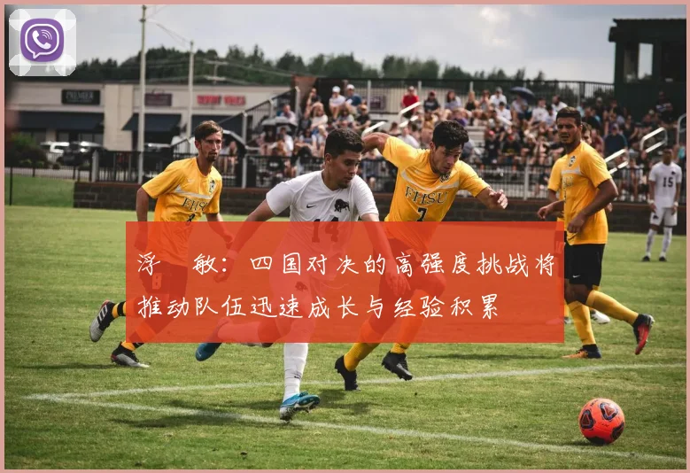 浮嶋敏：四国对决的高强度挑战将推动队伍迅速成长与经验积累