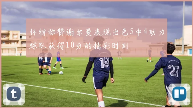 怀特称赞谢尔曼表现出色5中4助力球队获得10分的精彩时刻