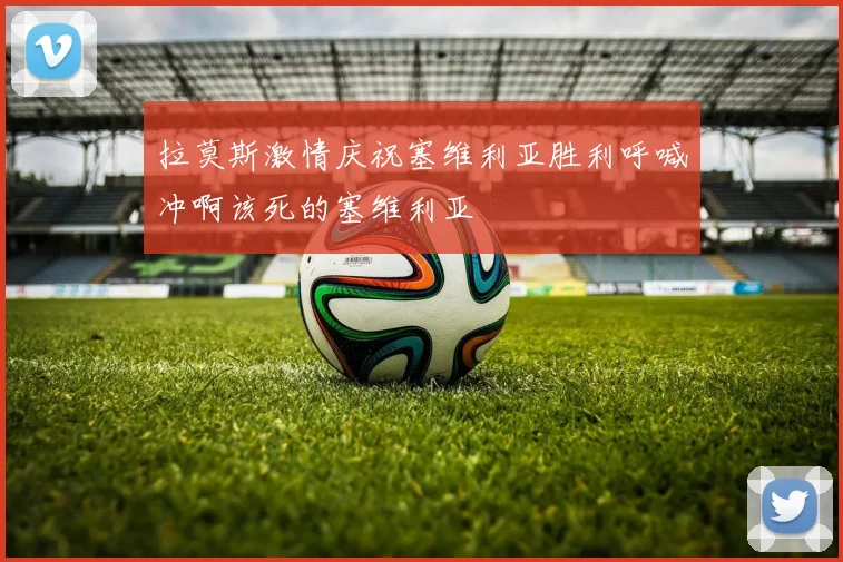 拉莫斯激情庆祝塞维利亚胜利呼喊冲啊该死的塞维利亚