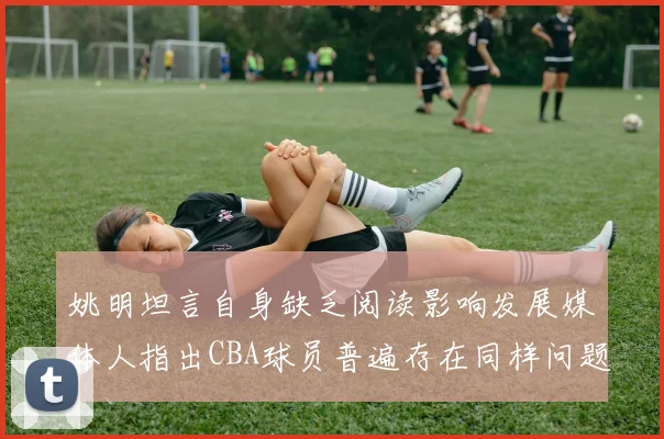 姚明坦言自身缺乏阅读影响发展媒体人指出CBA球员普遍存在同样问题