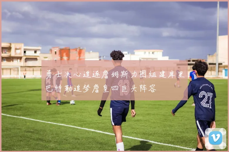 勇士决心追逐詹姆斯力图组建库里巴特勒追梦詹皇四巨头阵容