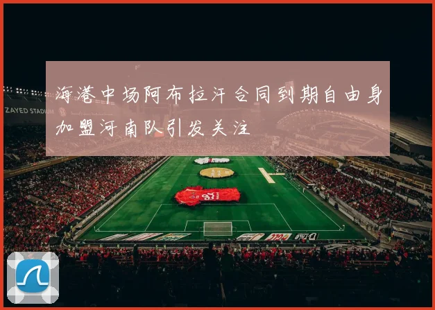 海港中场阿布拉汗合同到期自由身加盟河南队引发关注