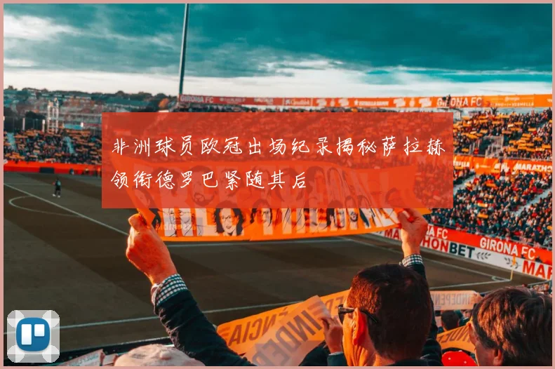 非洲球员欧冠出场纪录揭秘萨拉赫领衔德罗巴紧随其后