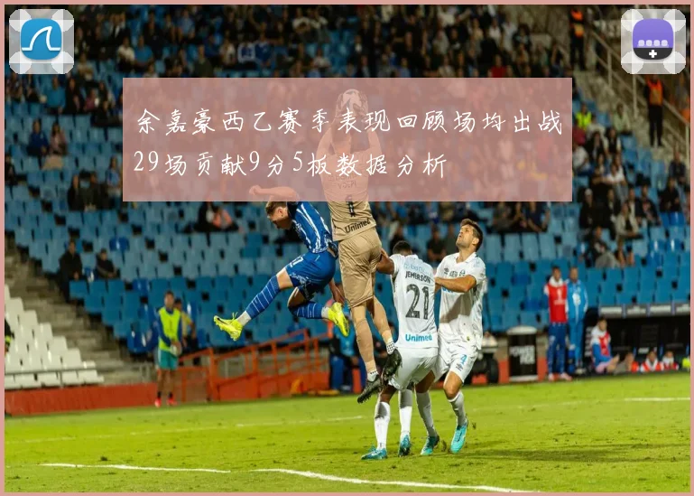 余嘉豪西乙赛季表现回顾场均出战29场贡献9分5板数据分析