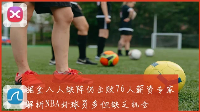 掘金八人缺阵仍击败76人薪资专家解析NBA好球员多但缺乏机会