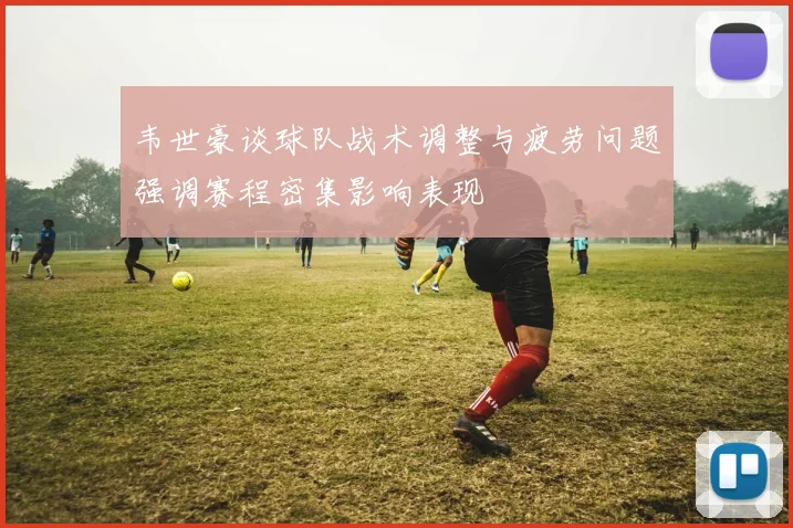 韦世豪谈球队战术调整与疲劳问题强调赛程密集影响表现