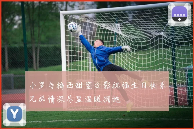 小罗与梅西甜蜜合影祝福生日快乐兄弟情深尽显温暖拥抱
