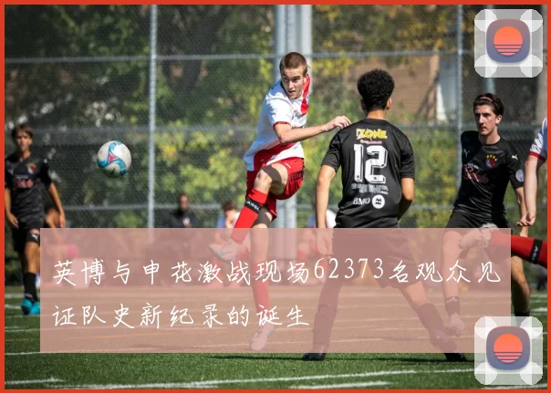 英博与申花激战现场62373名观众见证队史新纪录的诞生